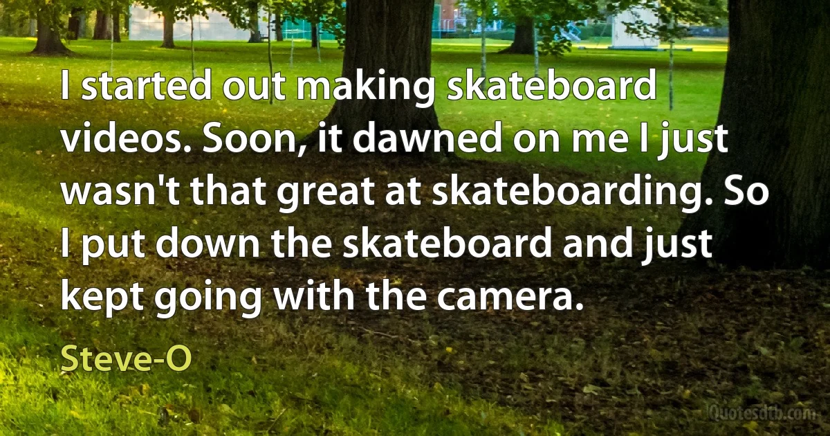 I started out making skateboard videos. Soon, it dawned on me I just wasn't that great at skateboarding. So I put down the skateboard and just kept going with the camera. (Steve-O)