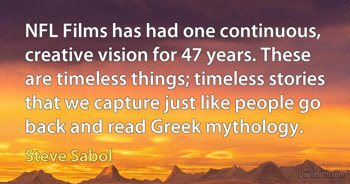 NFL Films has had one continuous, creative vision for 47 years. These are timeless things; timeless stories that we capture just like people go back and read Greek mythology. (Steve Sabol)