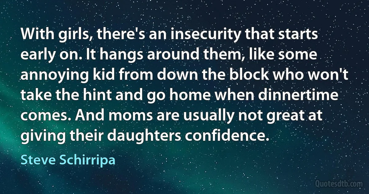 With girls, there's an insecurity that starts early on. It hangs around them, like some annoying kid from down the block who won't take the hint and go home when dinnertime comes. And moms are usually not great at giving their daughters confidence. (Steve Schirripa)