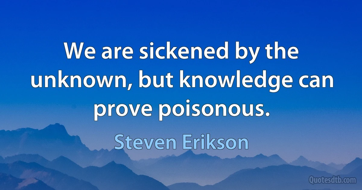 We are sickened by the unknown, but knowledge can prove poisonous. (Steven Erikson)