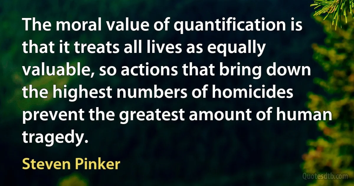 The moral value of quantification is that it treats all lives as equally valuable, so actions that bring down the highest numbers of homicides prevent the greatest amount of human tragedy. (Steven Pinker)