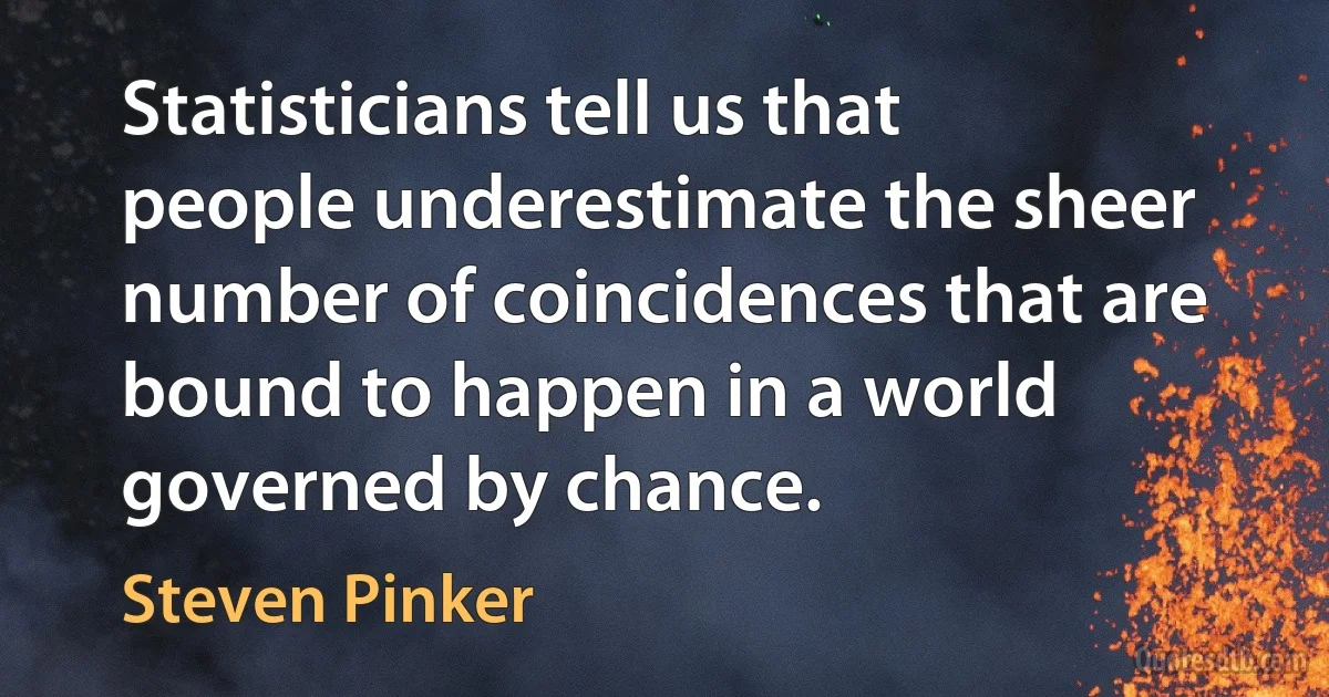 Statisticians tell us that people underestimate the sheer number of coincidences that are bound to happen in a world governed by chance. (Steven Pinker)