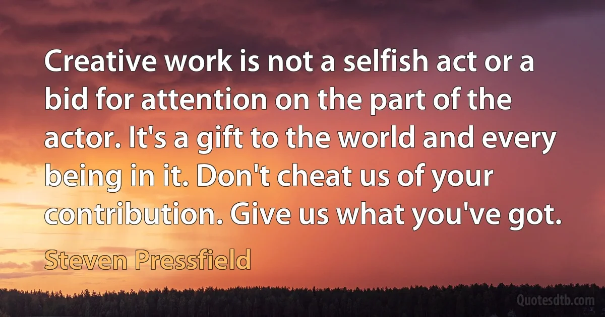 Creative work is not a selfish act or a bid for attention on the part of the actor. It's a gift to the world and every being in it. Don't cheat us of your contribution. Give us what you've got. (Steven Pressfield)