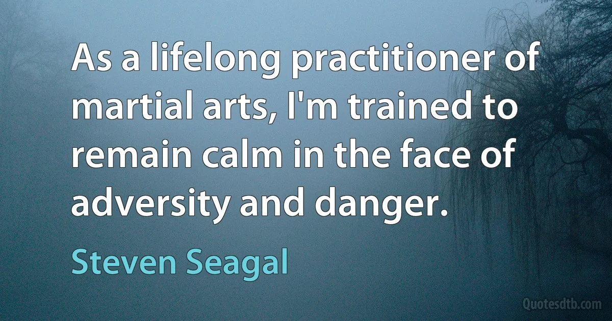 As a lifelong practitioner of martial arts, I'm trained to remain calm in the face of adversity and danger. (Steven Seagal)