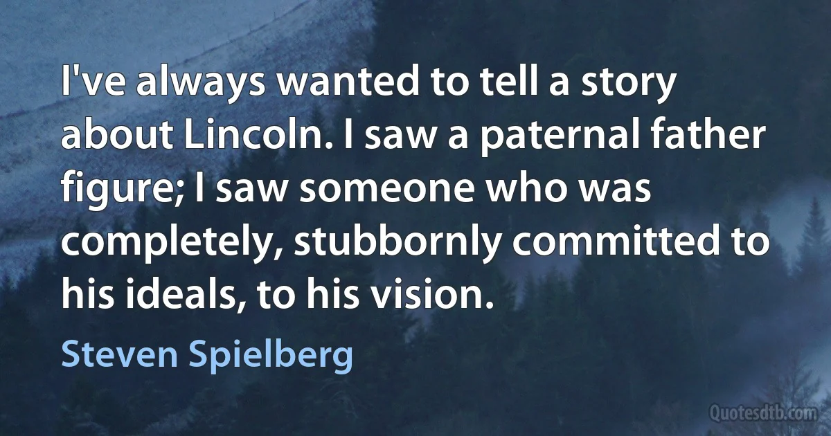 I've always wanted to tell a story about Lincoln. I saw a paternal father figure; I saw someone who was completely, stubbornly committed to his ideals, to his vision. (Steven Spielberg)