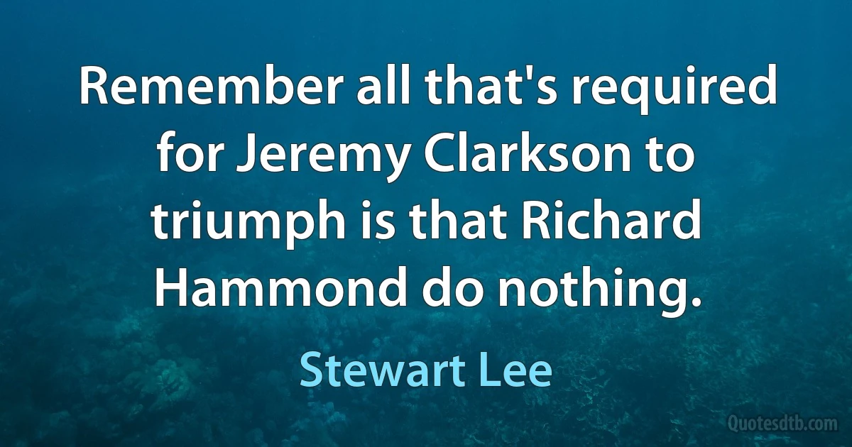 Remember all that's required for Jeremy Clarkson to triumph is that Richard Hammond do nothing. (Stewart Lee)