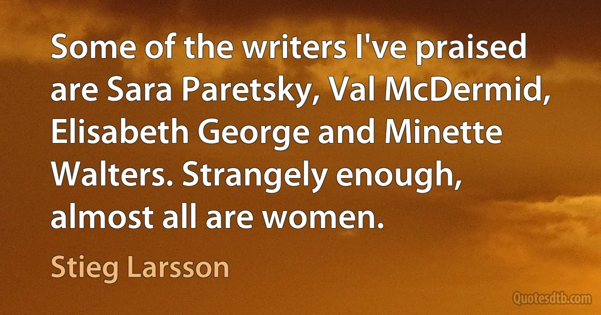 Some of the writers I've praised are Sara Paretsky, Val McDermid, Elisabeth George and Minette Walters. Strangely enough, almost all are women. (Stieg Larsson)