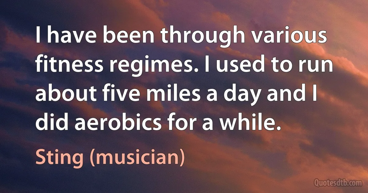 I have been through various fitness regimes. I used to run about five miles a day and I did aerobics for a while. (Sting (musician))