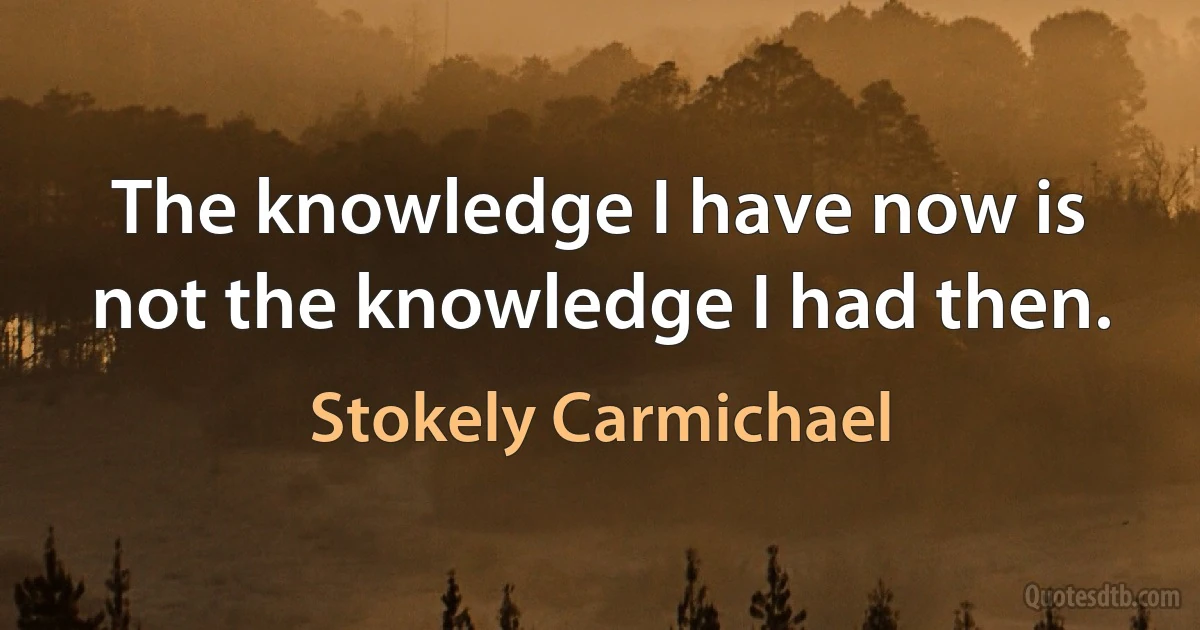 The knowledge I have now is not the knowledge I had then. (Stokely Carmichael)