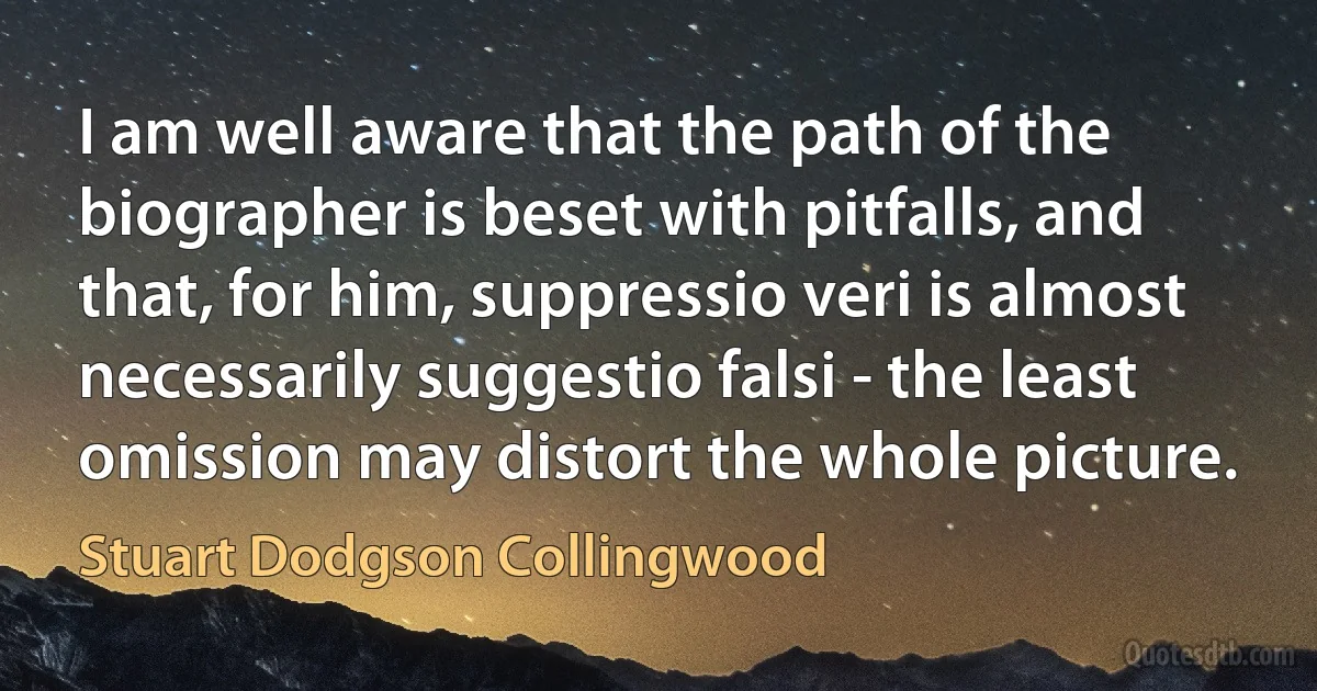 I am well aware that the path of the biographer is beset with pitfalls, and that, for him, suppressio veri is almost necessarily suggestio falsi - the least omission may distort the whole picture. (Stuart Dodgson Collingwood)