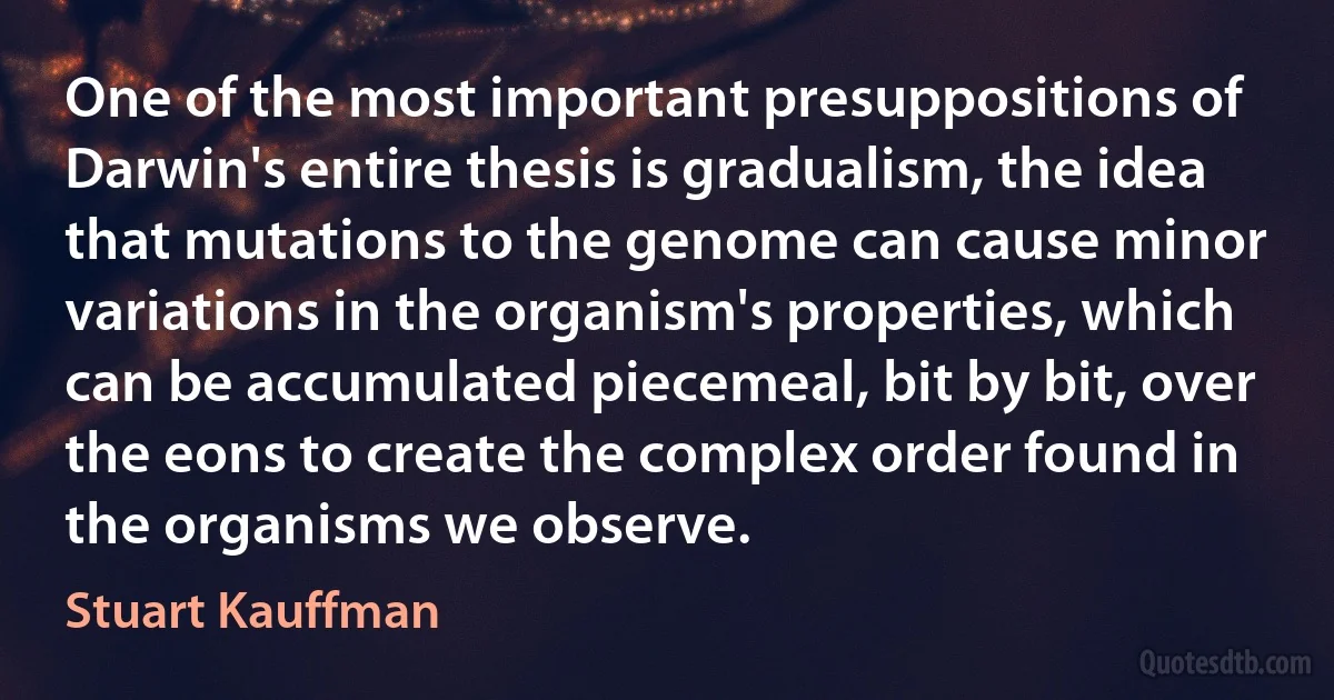 One of the most important presuppositions of Darwin's entire thesis is gradualism, the idea that mutations to the genome can cause minor variations in the organism's properties, which can be accumulated piecemeal, bit by bit, over the eons to create the complex order found in the organisms we observe. (Stuart Kauffman)