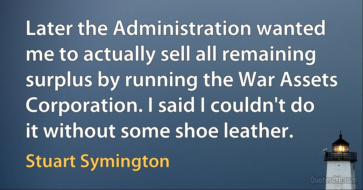 Later the Administration wanted me to actually sell all remaining surplus by running the War Assets Corporation. I said I couldn't do it without some shoe leather. (Stuart Symington)