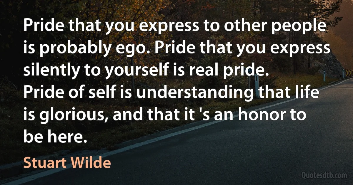 Pride that you express to other people is probably ego. Pride that you express silently to yourself is real pride. Pride of self is understanding that life is glorious, and that it 's an honor to be here. (Stuart Wilde)