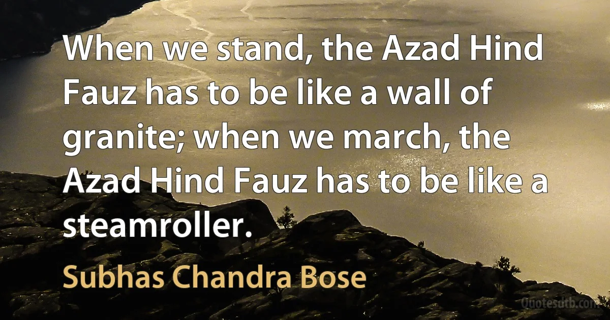 When we stand, the Azad Hind Fauz has to be like a wall of granite; when we march, the Azad Hind Fauz has to be like a steamroller. (Subhas Chandra Bose)