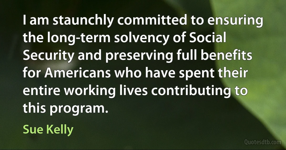 I am staunchly committed to ensuring the long-term solvency of Social Security and preserving full benefits for Americans who have spent their entire working lives contributing to this program. (Sue Kelly)