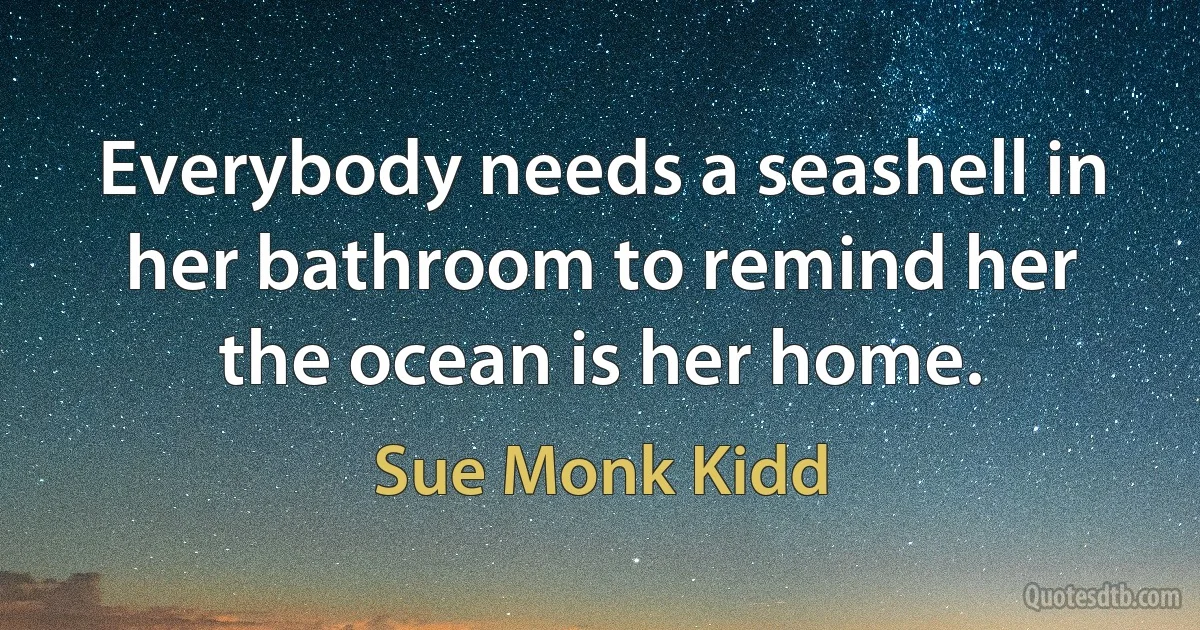 Everybody needs a seashell in her bathroom to remind her the ocean is her home. (Sue Monk Kidd)