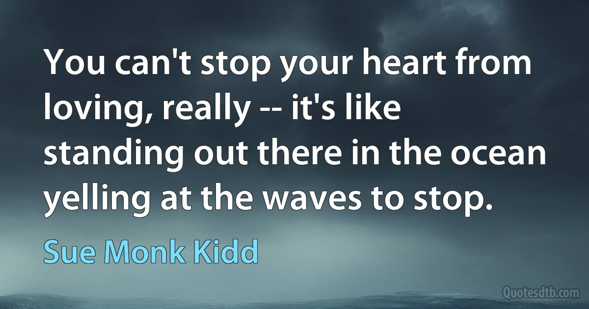 You can't stop your heart from loving, really -- it's like standing out there in the ocean yelling at the waves to stop. (Sue Monk Kidd)