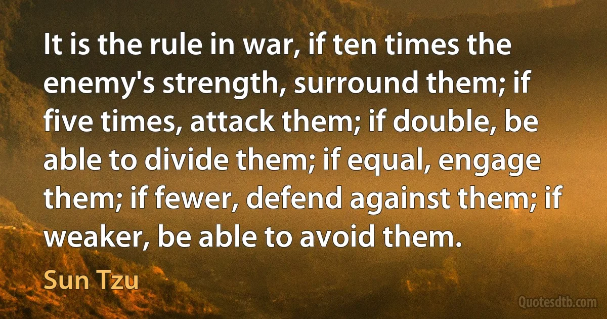 It is the rule in war, if ten times the enemy's strength, surround them; if five times, attack them; if double, be able to divide them; if equal, engage them; if fewer, defend against them; if weaker, be able to avoid them. (Sun Tzu)