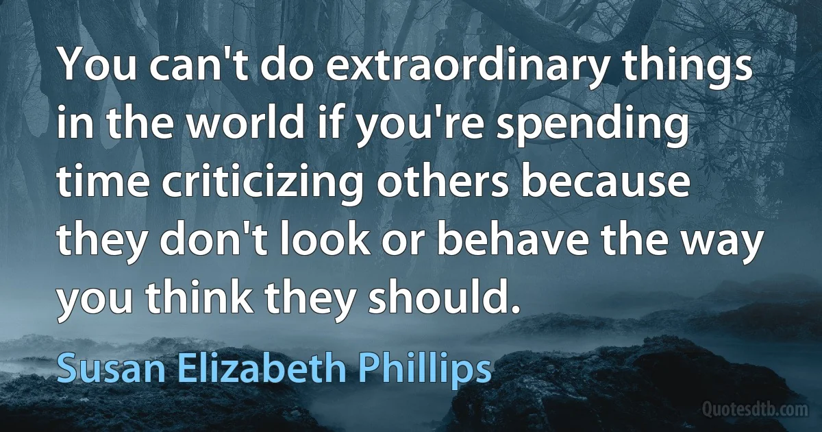 You can't do extraordinary things in the world if you're spending time criticizing others because they don't look or behave the way you think they should. (Susan Elizabeth Phillips)