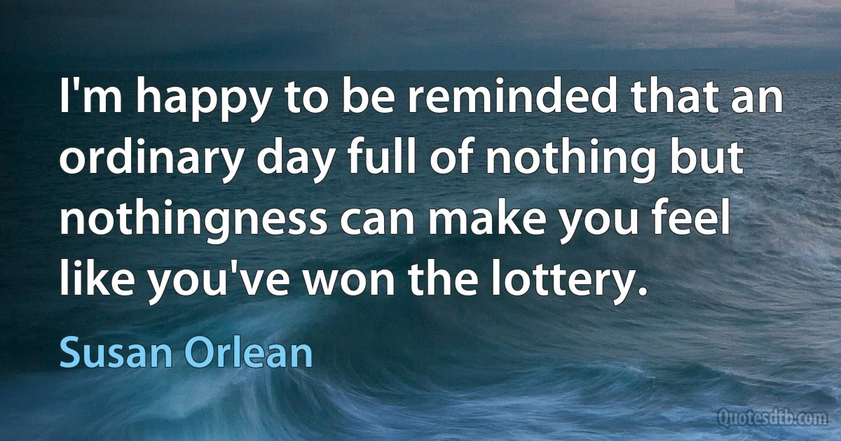 I'm happy to be reminded that an ordinary day full of nothing but nothingness can make you feel like you've won the lottery. (Susan Orlean)