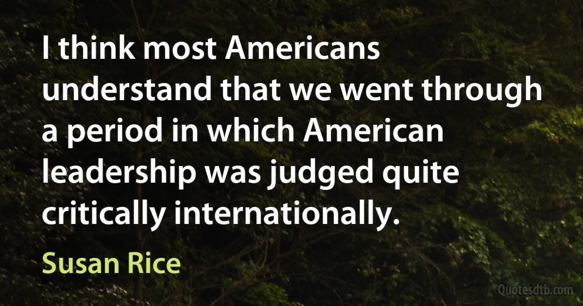 I think most Americans understand that we went through a period in which American leadership was judged quite critically internationally. (Susan Rice)