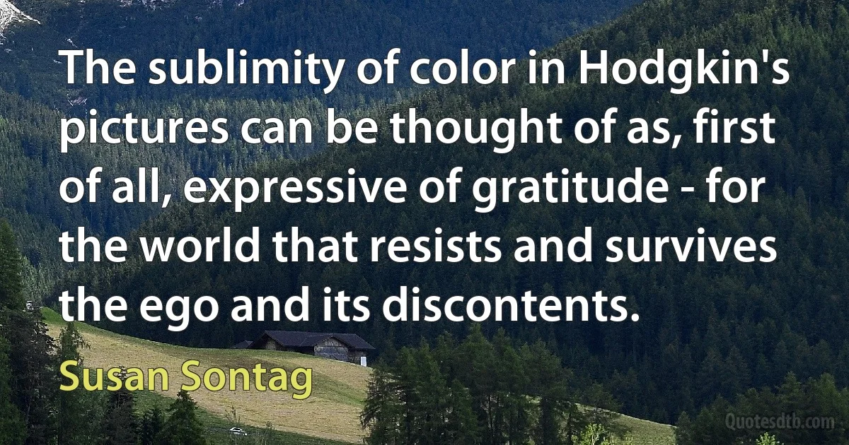 The sublimity of color in Hodgkin's pictures can be thought of as, first of all, expressive of gratitude - for the world that resists and survives the ego and its discontents. (Susan Sontag)