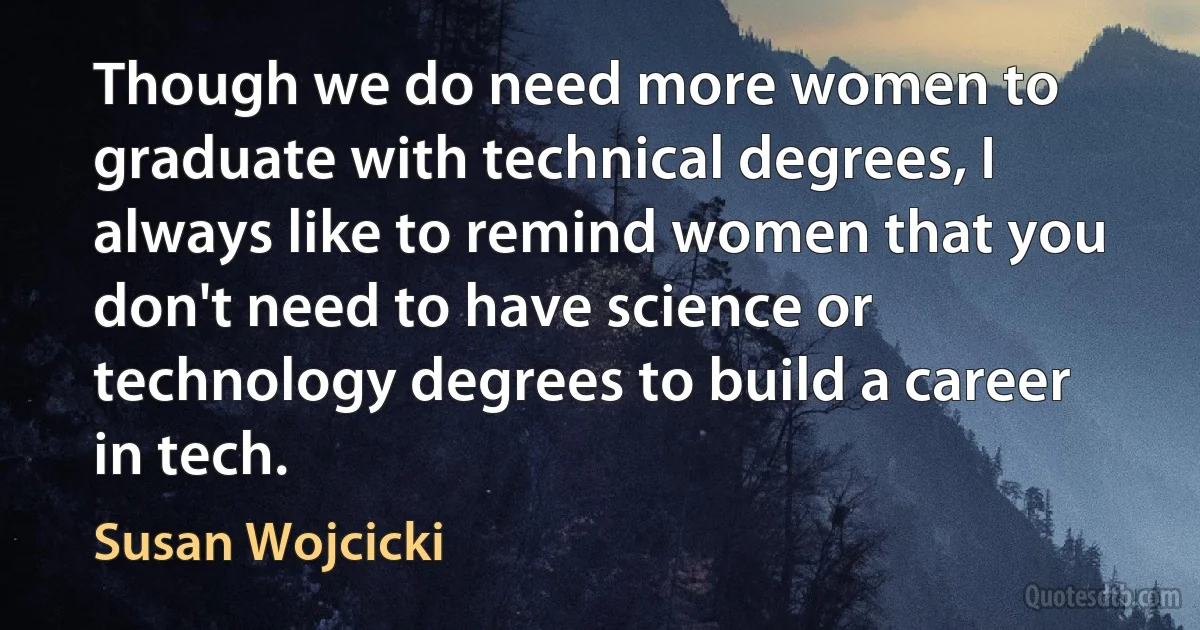 Though we do need more women to graduate with technical degrees, I always like to remind women that you don't need to have science or technology degrees to build a career in tech. (Susan Wojcicki)