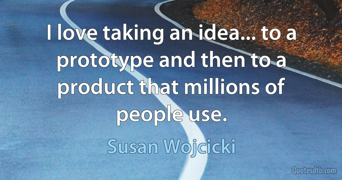 I love taking an idea... to a prototype and then to a product that millions of people use. (Susan Wojcicki)