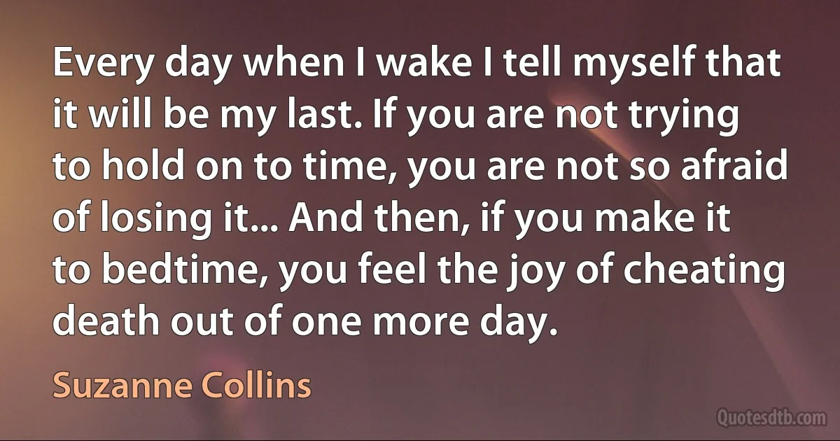 Every day when I wake I tell myself that it will be my last. If you are not trying to hold on to time, you are not so afraid of losing it... And then, if you make it to bedtime, you feel the joy of cheating death out of one more day. (Suzanne Collins)