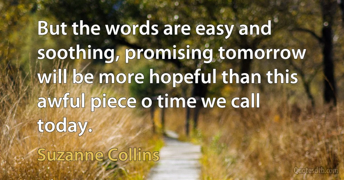 But the words are easy and soothing, promising tomorrow will be more hopeful than this awful piece o time we call today. (Suzanne Collins)