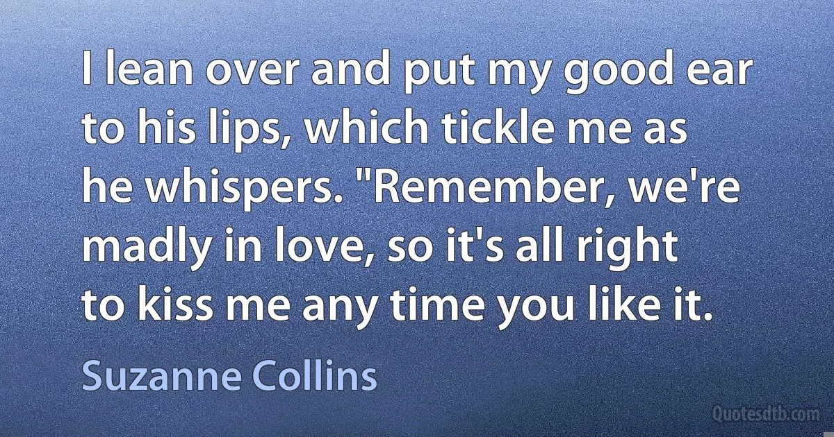 I lean over and put my good ear to his lips, which tickle me as he whispers. "Remember, we're madly in love, so it's all right to kiss me any time you like it. (Suzanne Collins)