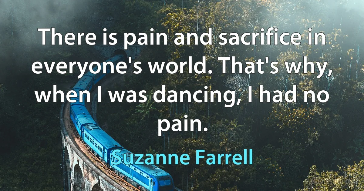 There is pain and sacrifice in everyone's world. That's why, when I was dancing, I had no pain. (Suzanne Farrell)