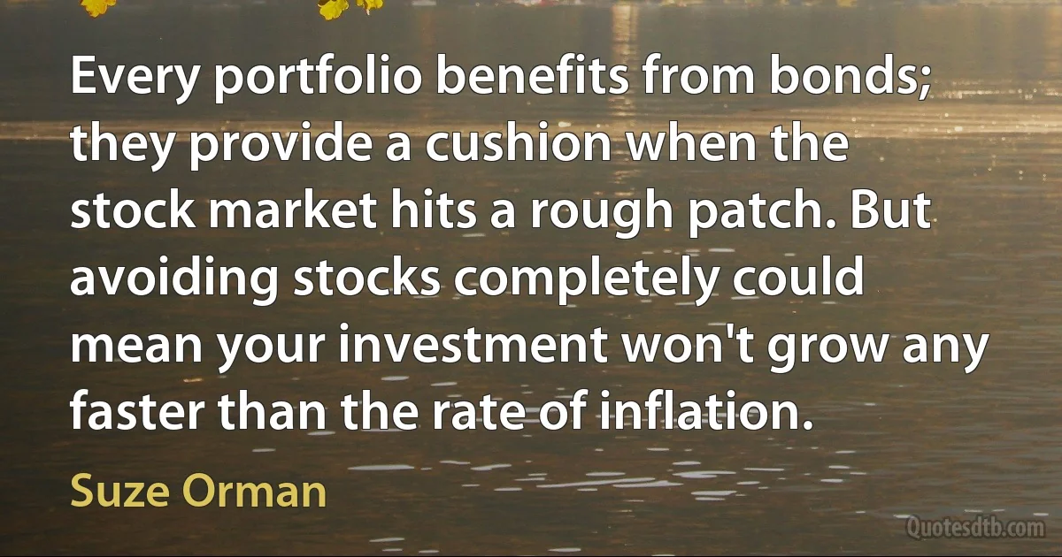 Every portfolio benefits from bonds; they provide a cushion when the stock market hits a rough patch. But avoiding stocks completely could mean your investment won't grow any faster than the rate of inflation. (Suze Orman)