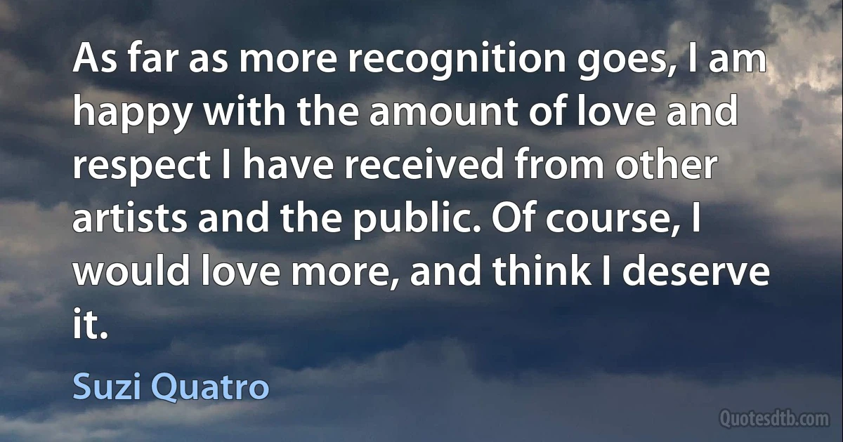 As far as more recognition goes, I am happy with the amount of love and respect I have received from other artists and the public. Of course, I would love more, and think I deserve it. (Suzi Quatro)