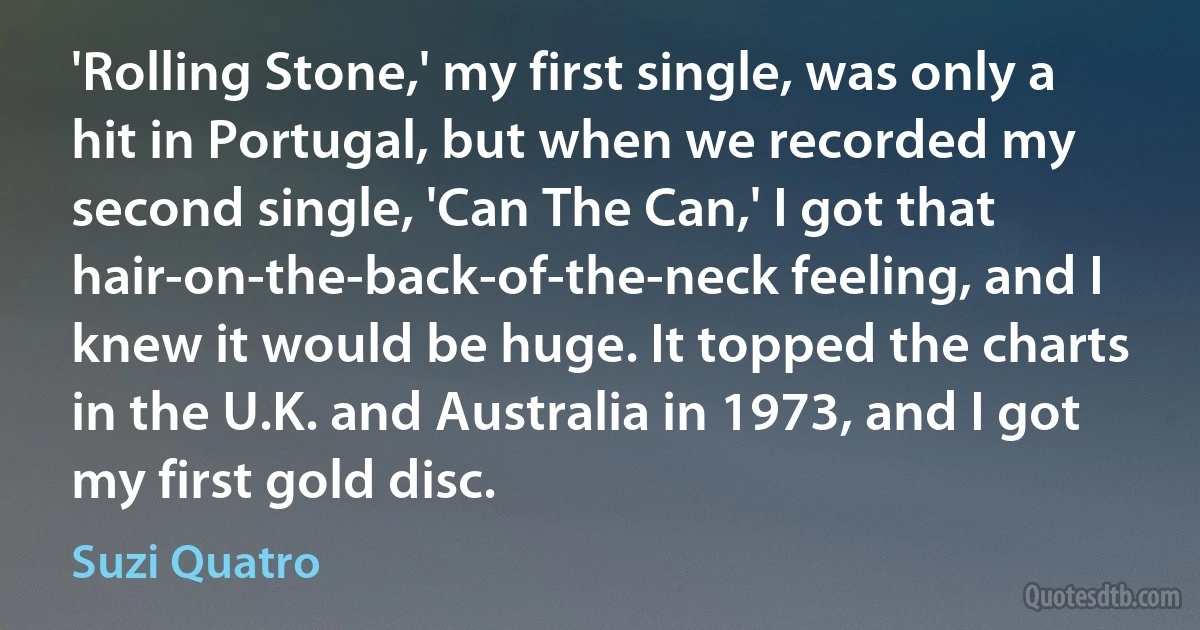 'Rolling Stone,' my first single, was only a hit in Portugal, but when we recorded my second single, 'Can The Can,' I got that hair-on-the-back-of-the-neck feeling, and I knew it would be huge. It topped the charts in the U.K. and Australia in 1973, and I got my first gold disc. (Suzi Quatro)