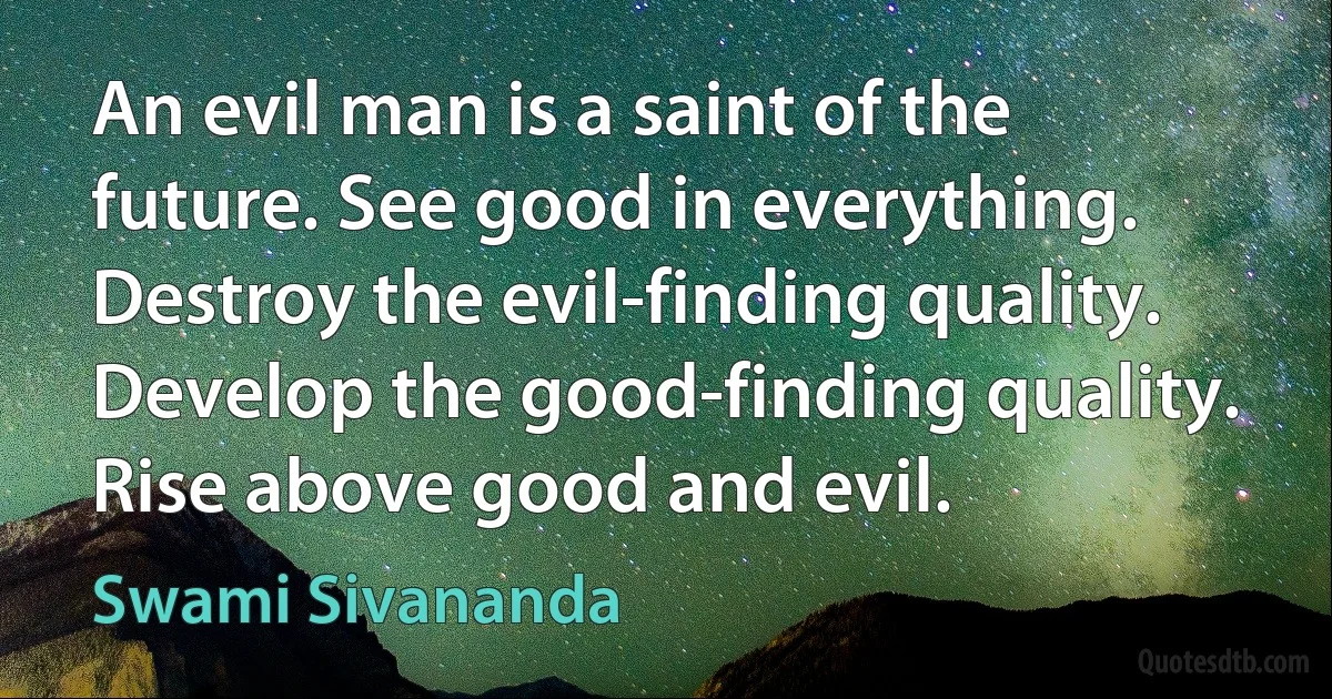 An evil man is a saint of the future. See good in everything. Destroy the evil-finding quality. Develop the good-finding quality. Rise above good and evil. (Swami Sivananda)