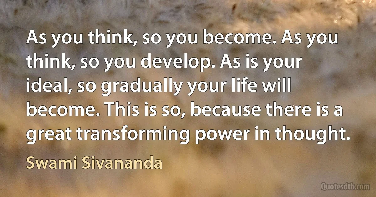 As you think, so you become. As you think, so you develop. As is your ideal, so gradually your life will become. This is so, because there is a great transforming power in thought. (Swami Sivananda)