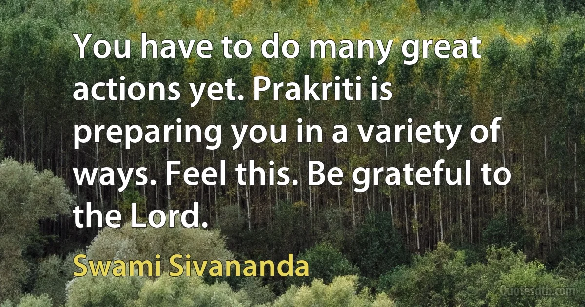 You have to do many great actions yet. Prakriti is preparing you in a variety of ways. Feel this. Be grateful to the Lord. (Swami Sivananda)