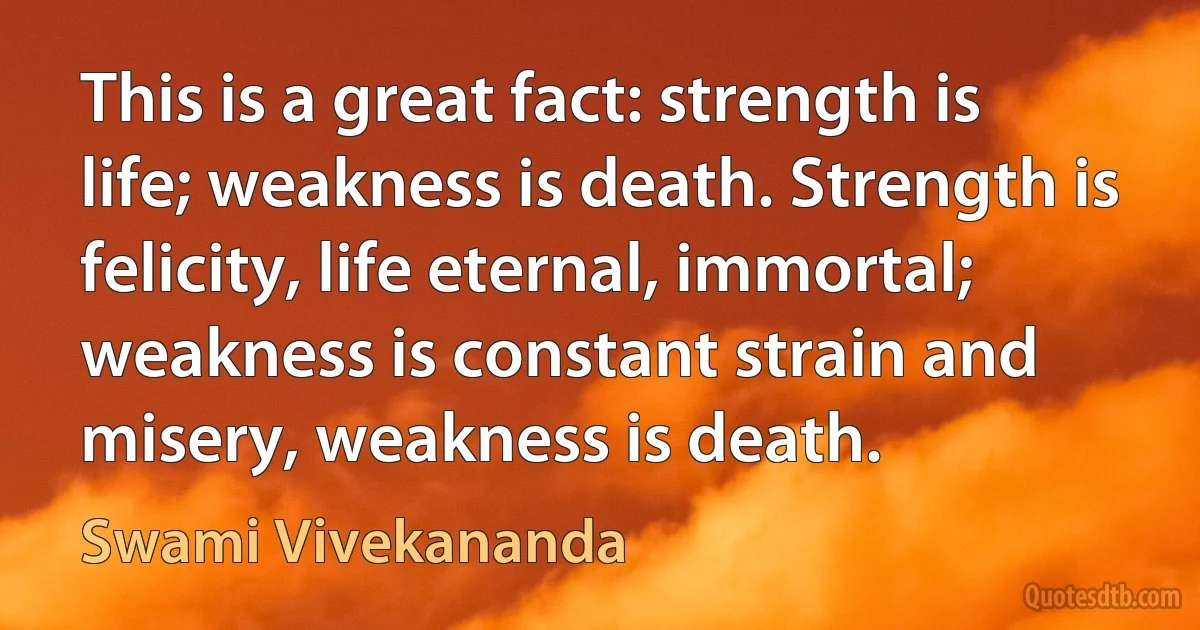 This is a great fact: strength is life; weakness is death. Strength is felicity, life eternal, immortal; weakness is constant strain and misery, weakness is death. (Swami Vivekananda)