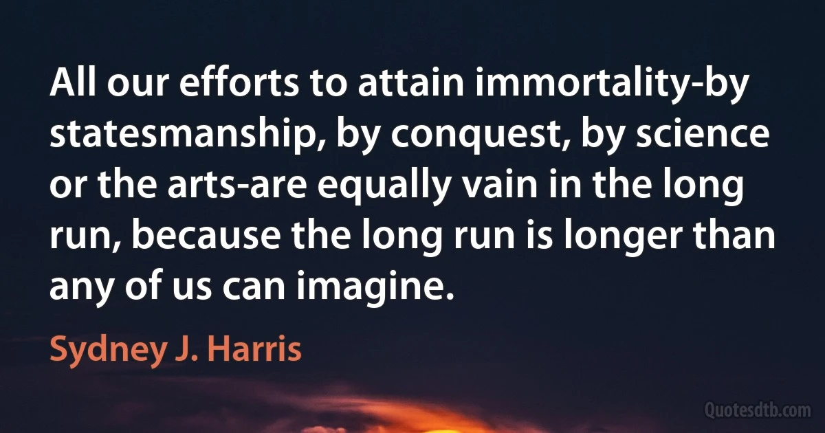 All our efforts to attain immortality-by statesmanship, by conquest, by science or the arts-are equally vain in the long run, because the long run is longer than any of us can imagine. (Sydney J. Harris)