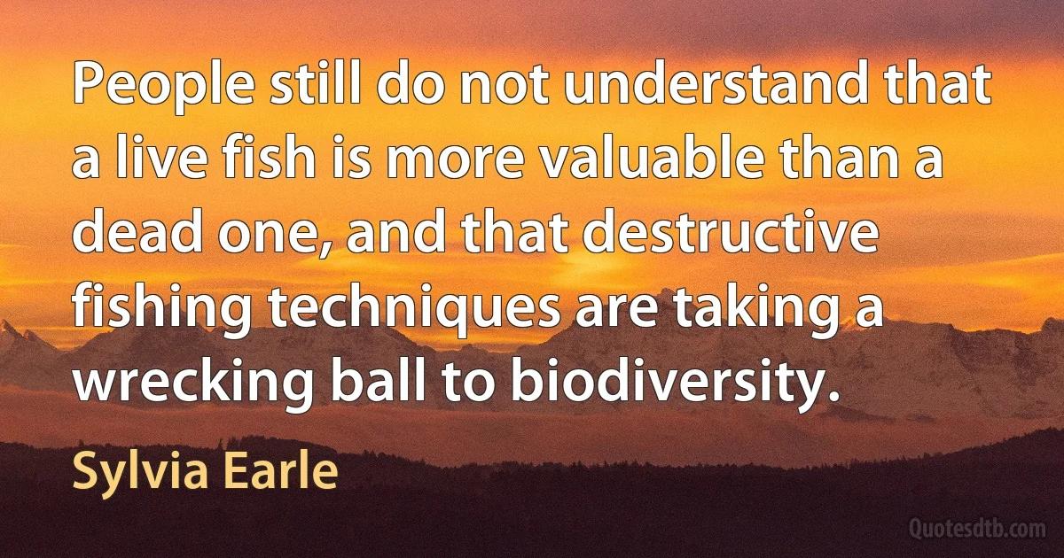 People still do not understand that a live fish is more valuable than a dead one, and that destructive fishing techniques are taking a wrecking ball to biodiversity. (Sylvia Earle)