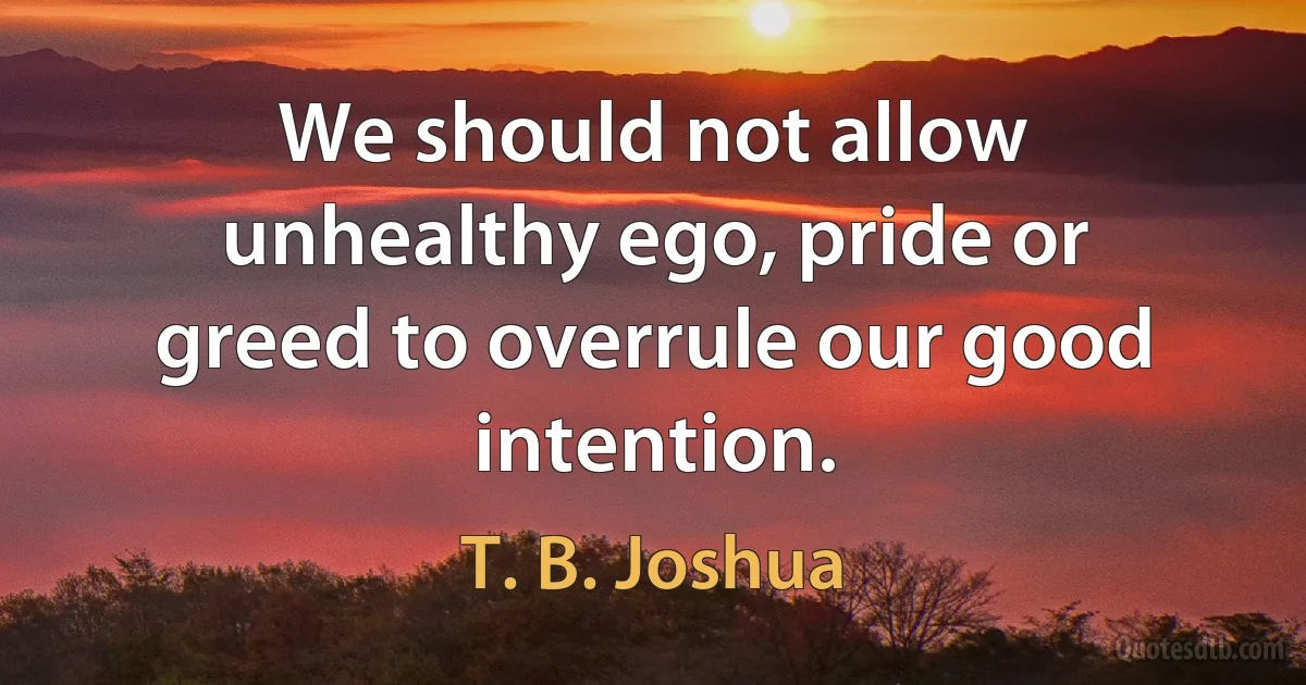 We should not allow unhealthy ego, pride or greed to overrule our good intention. (T. B. Joshua)