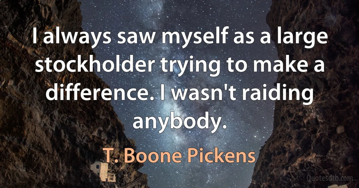 I always saw myself as a large stockholder trying to make a difference. I wasn't raiding anybody. (T. Boone Pickens)