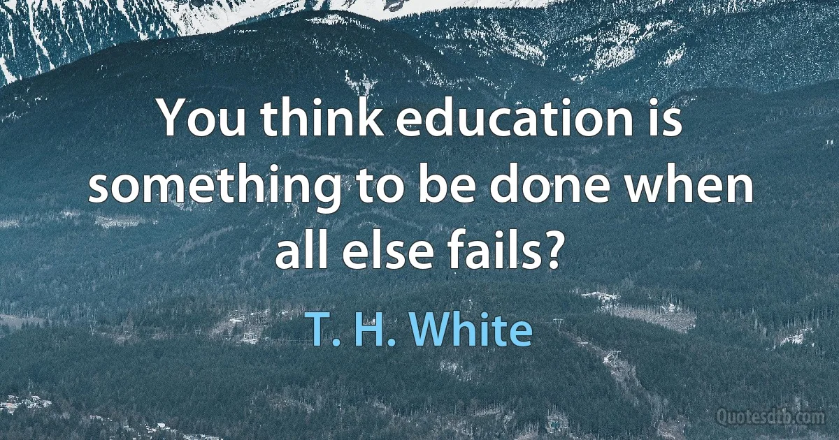 You think education is something to be done when all else fails? (T. H. White)