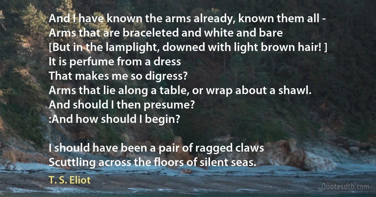 And I have known the arms already, known them all -
Arms that are braceleted and white and bare
[But in the lamplight, downed with light brown hair! ]
It is perfume from a dress
That makes me so digress?
Arms that lie along a table, or wrap about a shawl.
And should I then presume?
:And how should I begin?

I should have been a pair of ragged claws
Scuttling across the floors of silent seas. (T. S. Eliot)