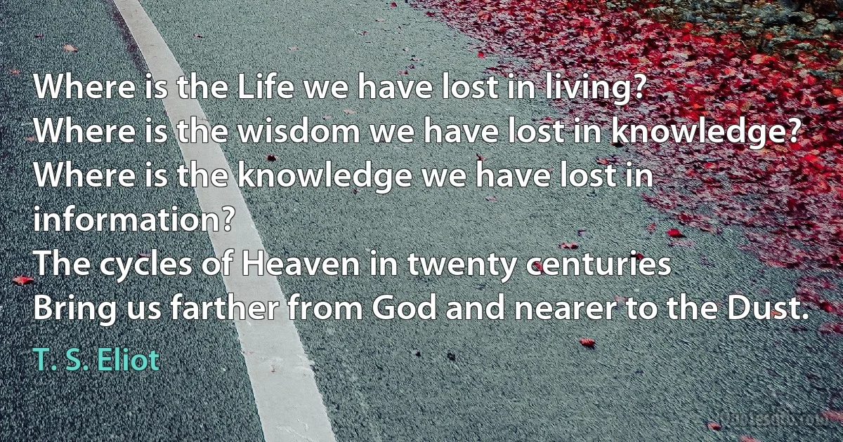 Where is the Life we have lost in living?
Where is the wisdom we have lost in knowledge?
Where is the knowledge we have lost in information?
The cycles of Heaven in twenty centuries
Bring us farther from God and nearer to the Dust. (T. S. Eliot)