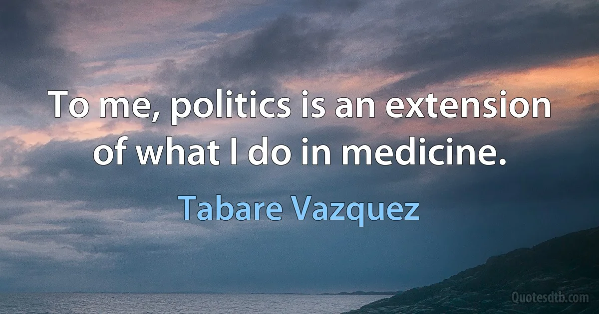 To me, politics is an extension of what I do in medicine. (Tabare Vazquez)