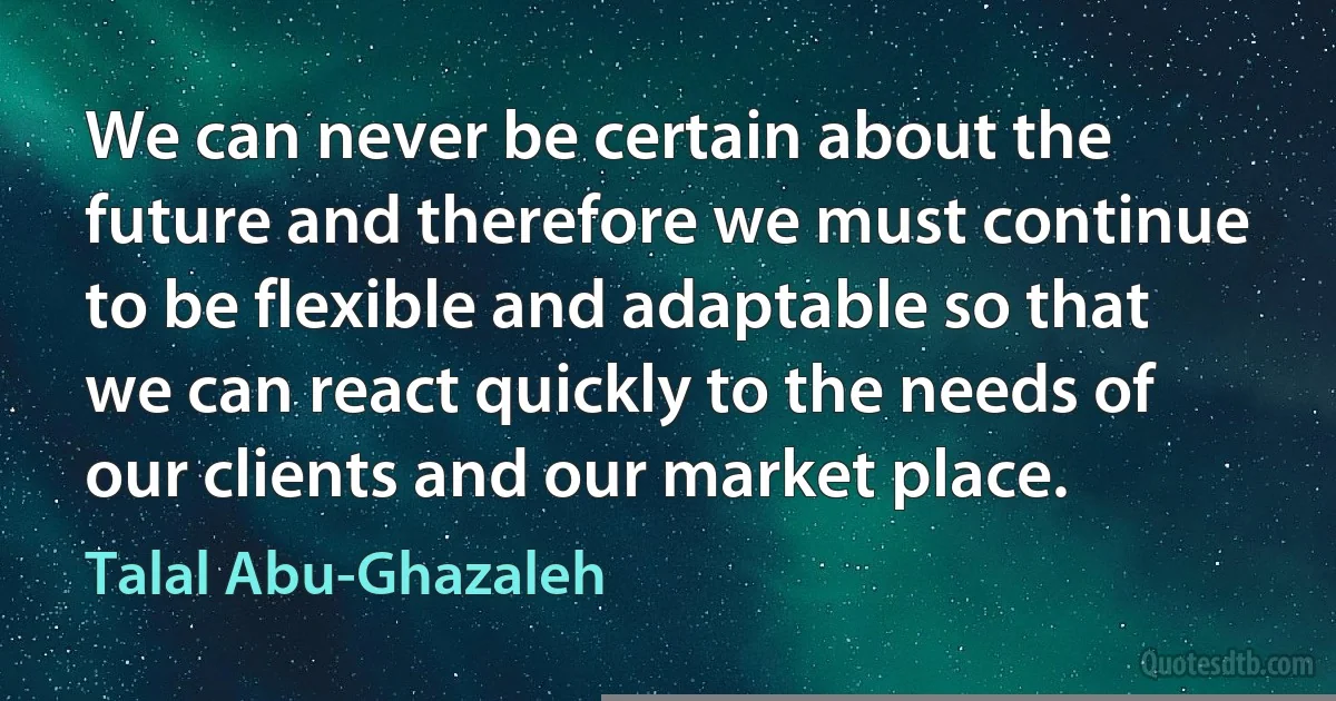 We can never be certain about the future and therefore we must continue to be flexible and adaptable so that we can react quickly to the needs of our clients and our market place. (Talal Abu-Ghazaleh)