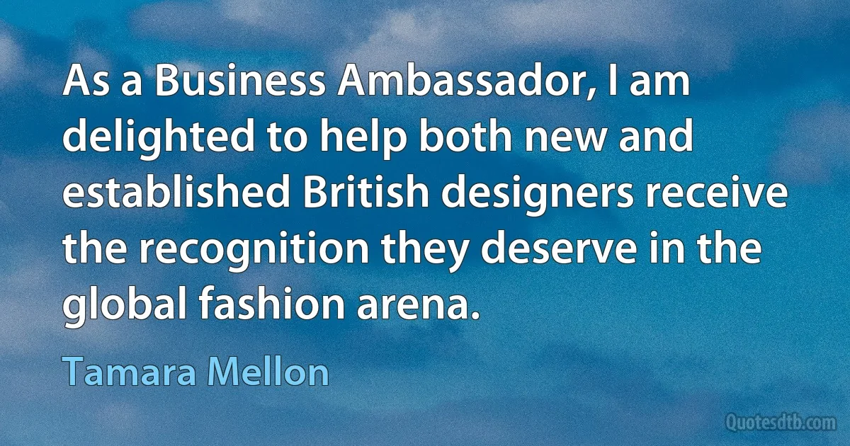 As a Business Ambassador, I am delighted to help both new and established British designers receive the recognition they deserve in the global fashion arena. (Tamara Mellon)