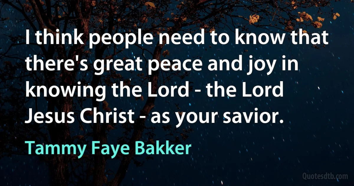 I think people need to know that there's great peace and joy in knowing the Lord - the Lord Jesus Christ - as your savior. (Tammy Faye Bakker)